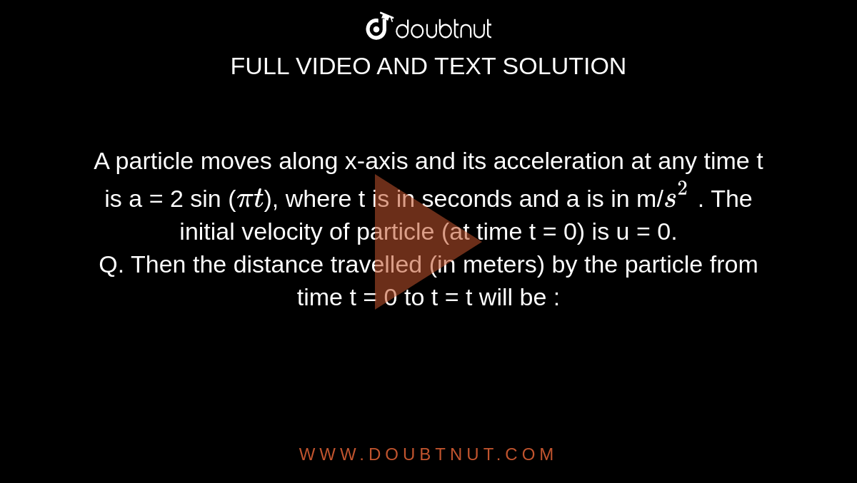 A particle moves along x-axis and its acceleration at any time t is a = 2 sin (`pit`), where t is in seconds and a is in m/`s^2` . The initial velocity of particle (at time t = 0) is u = 0. <br> Q. Then the distance travelled (in meters) by the
particle from time t = 0 to t = t will be :
