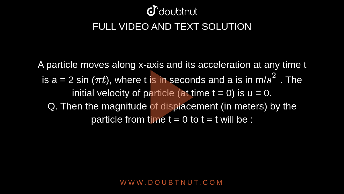 A particle moves along x-axis and its acceleration at any time t is a = 2 sin (`pit`), where t is in seconds and a is in m/`s^2` . The initial velocity of particle (at time t = 0) is u = 0. <br> Q. Then the magnitude of displacement (in meters) by
the particle from time t = 0 to t = t will be :