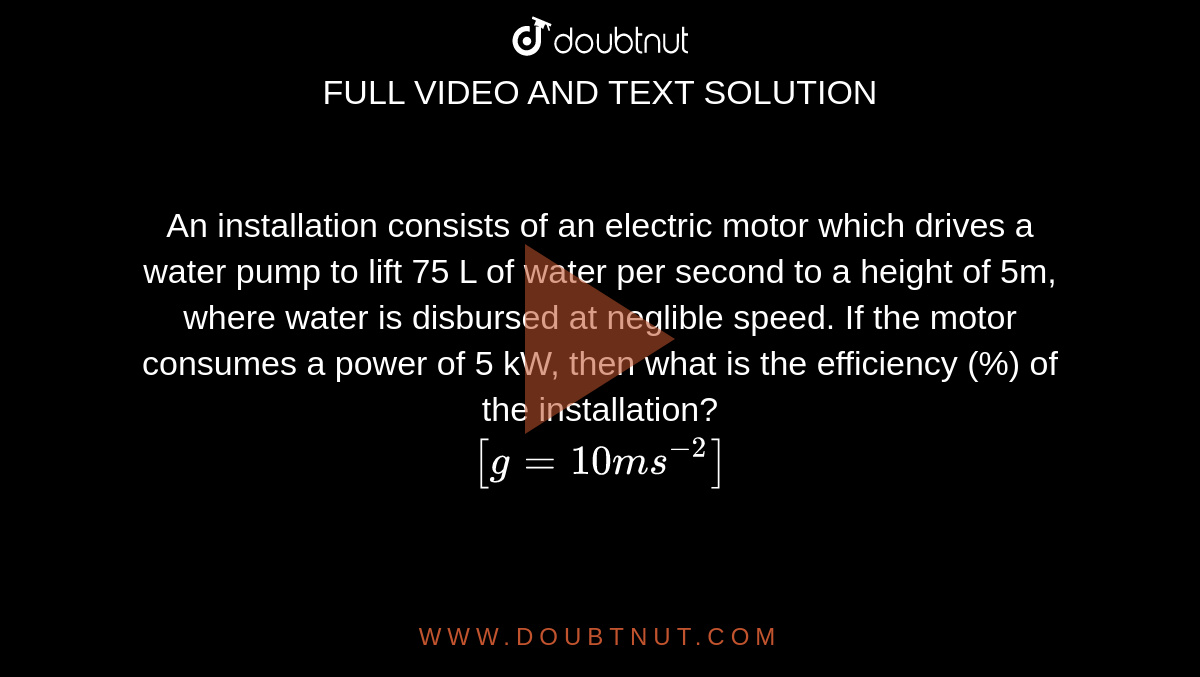 An installation consists of an electric motor which drives a water pump to lift 75 L of water per second to a height of 5m, where water is disbursed at neglible speed. If the motor consumes a power of 5 kW, then what is the efficiency (%) of the installation? <br> `[g = 10 ms^(-2)]`