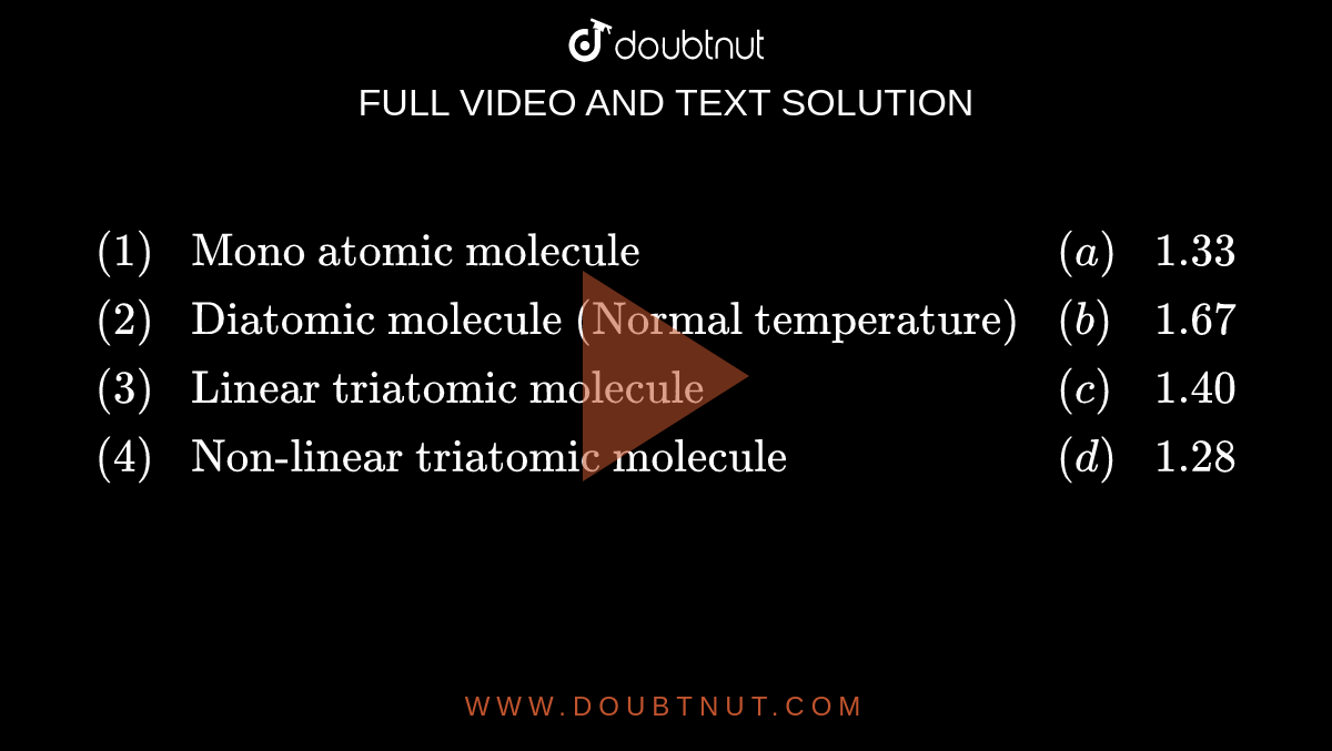 `{:((1),"Mono atomic molecule",(a),1.33),((2),"Diatomic molecule (Normal temperature)",(b),1.67),((3),"Linear triatomic molecule",(c),1.40),((4),"Non-linear triatomic molecule",(d),1.28):}`