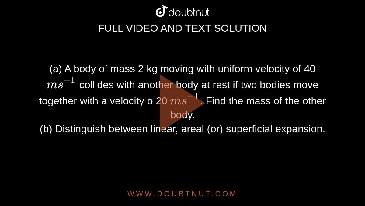 (a) A body of mass 2 kg moving with uniform velocity of 40 `ms^(-1)` collides with another body at rest if two bodies move together with a velocity o 20 `ms^(-1)`. Find the mass of the other body. <br> (b) Distinguish between linear, areal (or) superficial expansion.