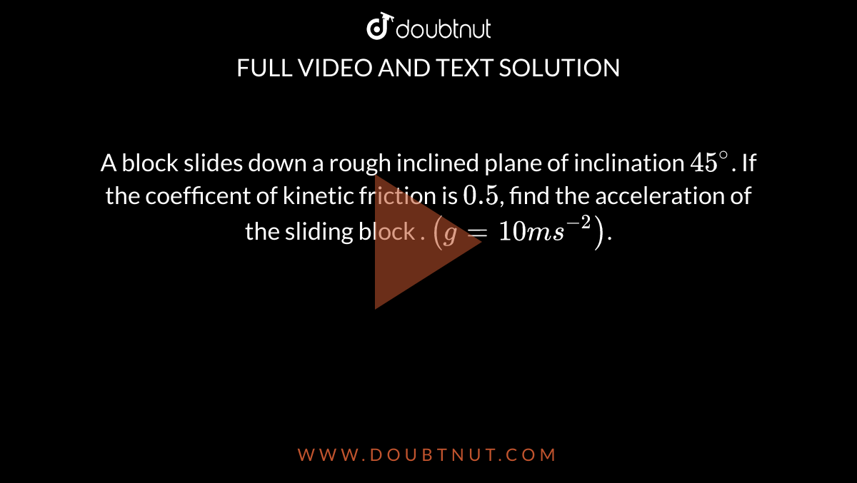 A  block slides down a rough inclined plane of inclination `45^(@)`. If the coefficent of kinetic friction is `0.5`, find the acceleration of the sliding block . `(g=10ms^(-2))`.