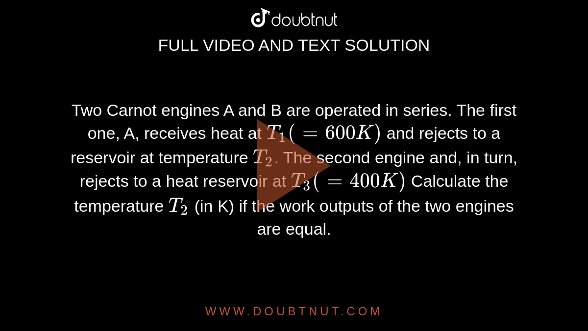 Two Carnot engines A and B are operated in series. The first one, A, receives heat at `T_(1) (=600 K)` and rejects to a reservoir at temperature `T_2`.  The second engine and, in turn, rejects to a heat reservoir at `T_(3) (=400 K)`  Calculate the temperature `T_(2)`  (in K) if the work outputs of the two engines are equal.