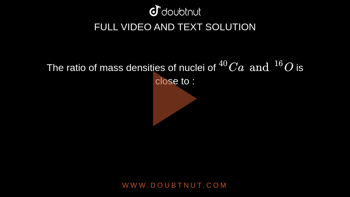 The ratio of mass densities of nuclei of  ` ""^(  40 )  C a  and ""^( 16 )  O ` is  close  to  : 