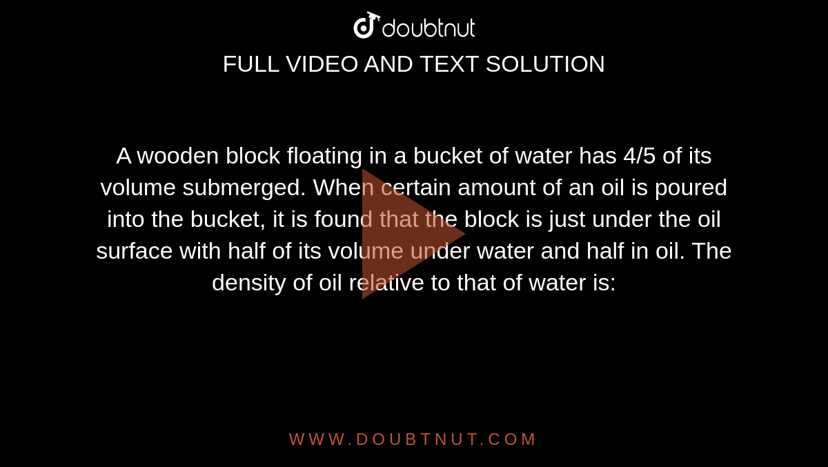 A wooden block floating in a bucket of water has 4/5 of its volume submerged. When certain amount of an oil is poured into the bucket, it is found that the block is just under the oil surface with half of its volume under water and half in oil. The density of oil relative to that of water is: