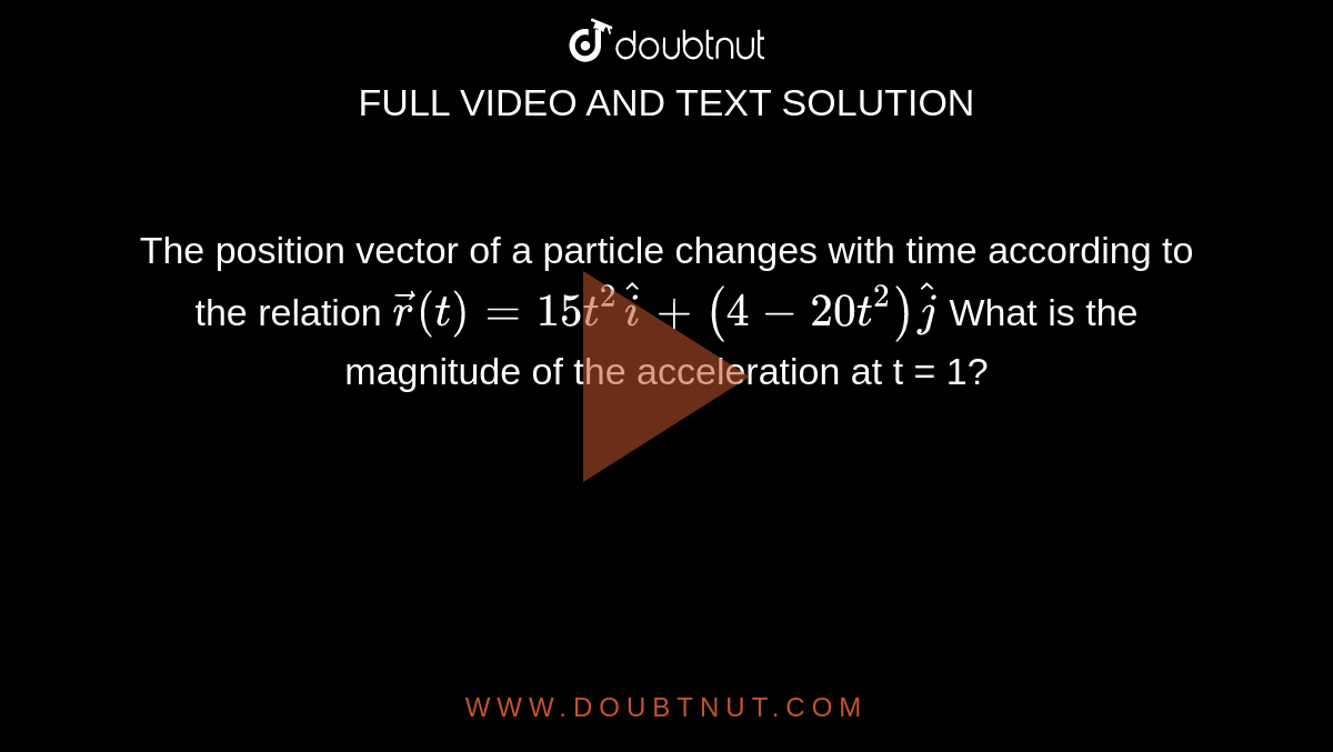 The position vector of a particle changes with time according to the relation `vec(r ) (t) = 15 t^(2) hat(i) + (4 - 20 t^(2)) hat(j)`   What is the magnitude of the acceleration at t = 1?