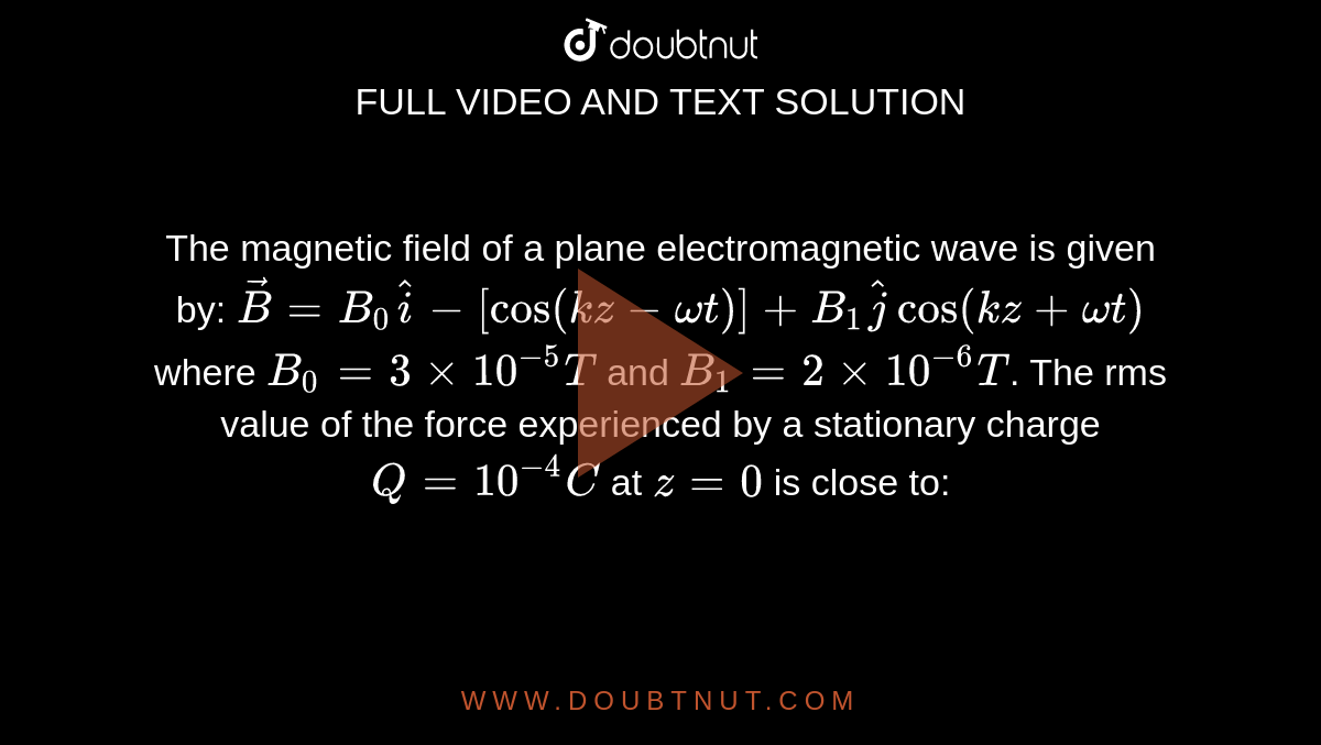 The magnetic field of a plane electromagnetic wave is given by: `vec(B)=B_(0)hat(i)-[cos(kz- omegat)]+B_(1)hat(j)cos(kz+omegat)`     where  `B_(0)=3xx10^(-5)T`  and `B_(1)=2xx10^(-6)T`.  The rms value of the force experienced by a stationary charge  `Q=10^(-4)C`  at `z=0`   is close to: