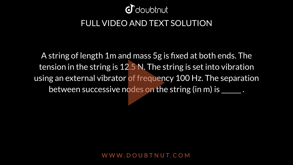 A string of length 1m and mass 5g is fixed at both ends. The tension in the string is 12.5 N. The string is set into vibration using an external vibrator of frequency 100 Hz. The separation between successive nodes on the string (in m) is ______ .