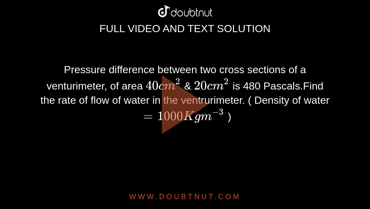 Pressure difference between two cross sections of a venturimeter, of area `40 cm^(2)` & `20 cm^(2)` is 480 Pascals.Find the rate of flow of water in the ventrurimeter. ( Density of water `= 1000 Kgm^(-3) ` ) 