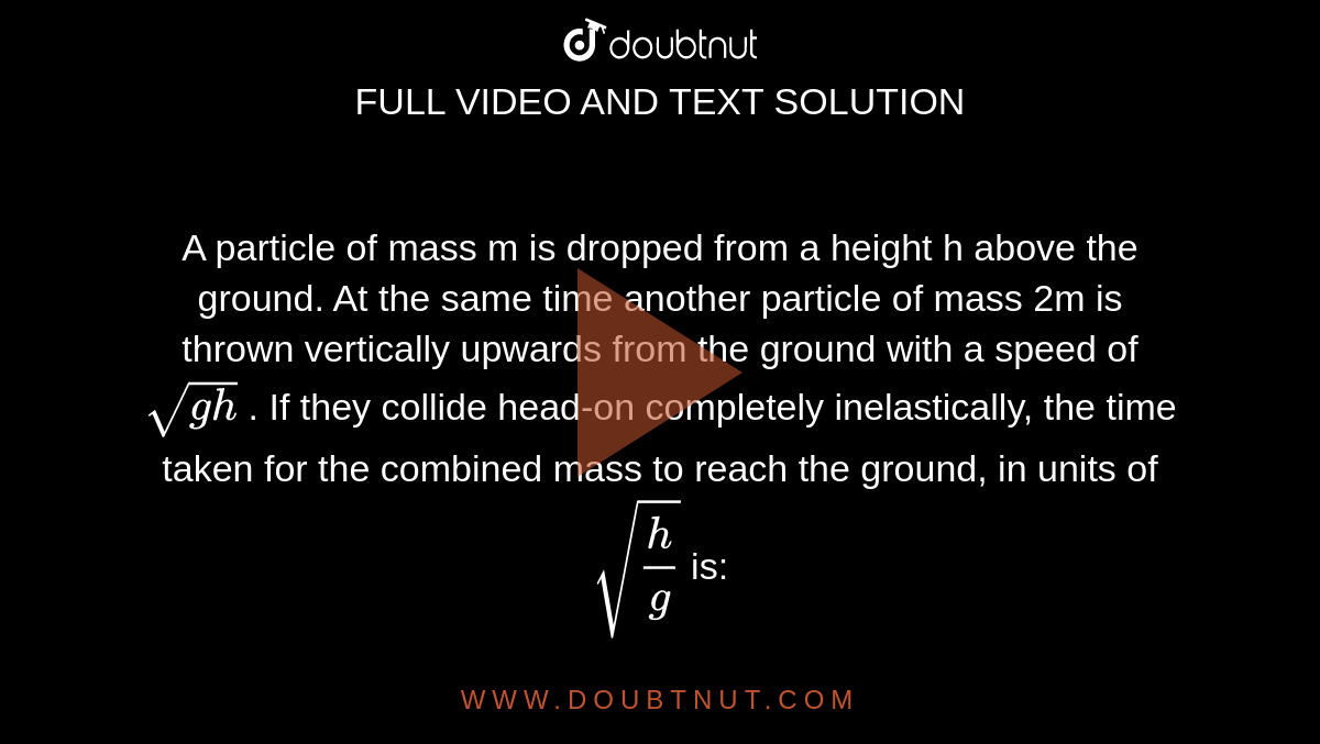 A particle of mass m  is dropped from a height h   above the ground. At the same time another particle of mass 2m is thrown vertically upwards from the ground with a speed of `sqrt(gh)` . If they collide head-on completely inelastically, the time taken for the combined mass to reach the ground, in units of `sqrt(h/g)`  is: