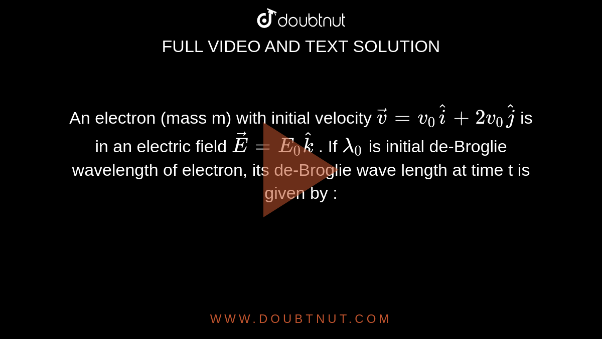 An electron (mass m) with initial velocity `vecv = v_0 hati + 2v_0 hatj`  is in an electric field `vecE = E_0 hatk` . If  `lamda_0` is initial de-Broglie wavelength of electron, its de-Broglie wave length at time t is given by :