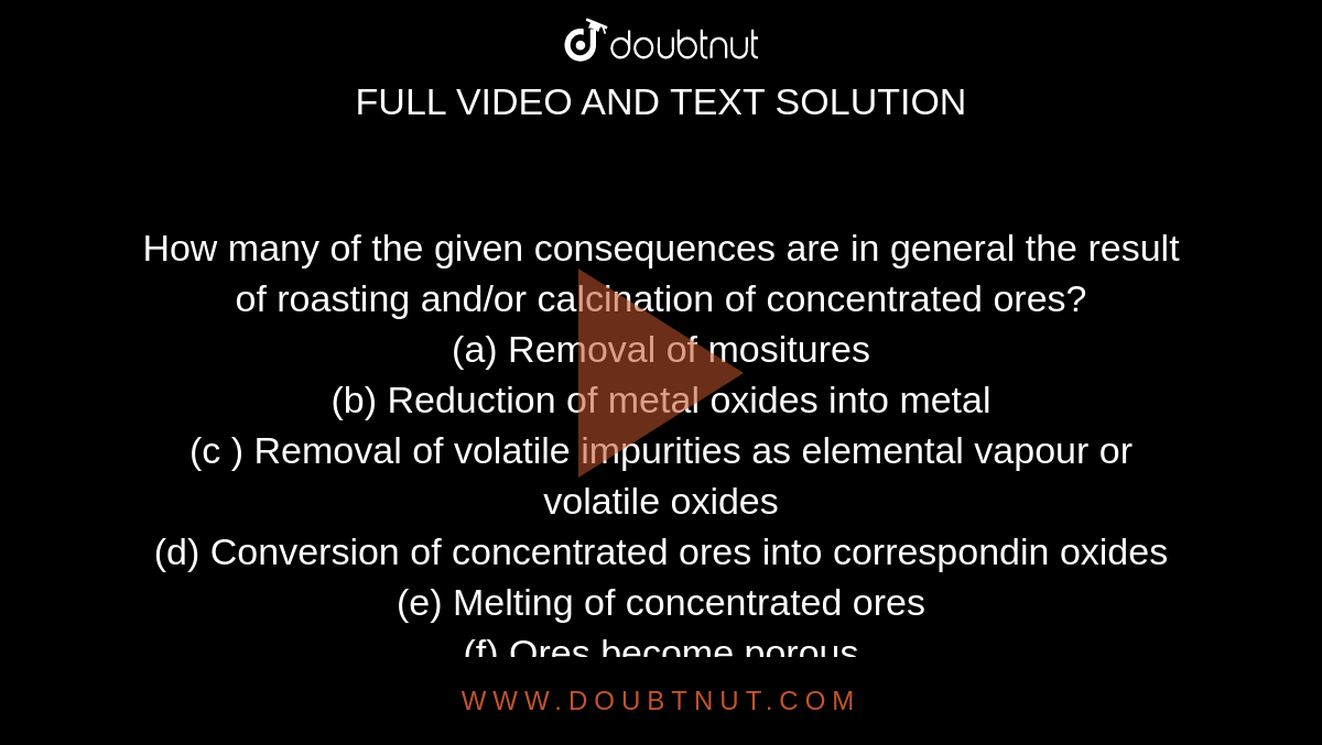How many of the given consequences are in general the result of roasting  and/or calcination of concentrated ores? <br> (a) Removal of mositures <br> (b) Reduction of metal oxides into metal <br> (c ) Removal of volatile impurities as elemental vapour or volatile oxides <br> (d) Conversion of concentrated ores into correspondin oxides <br> (e) Melting of concentrated ores <br> (f) Ores become porous