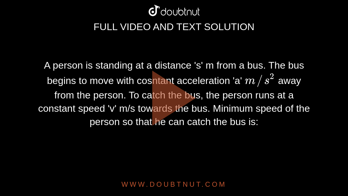 A person is standing at a distance 's' m from a bus. The bus begins to move with cosntant acceleration 'a' `m//s^(2)` away from the person. To catch the bus, the person runs at a constant speed 'v' m/s towards the bus. Minimum speed of the person so that he can catch the bus is: