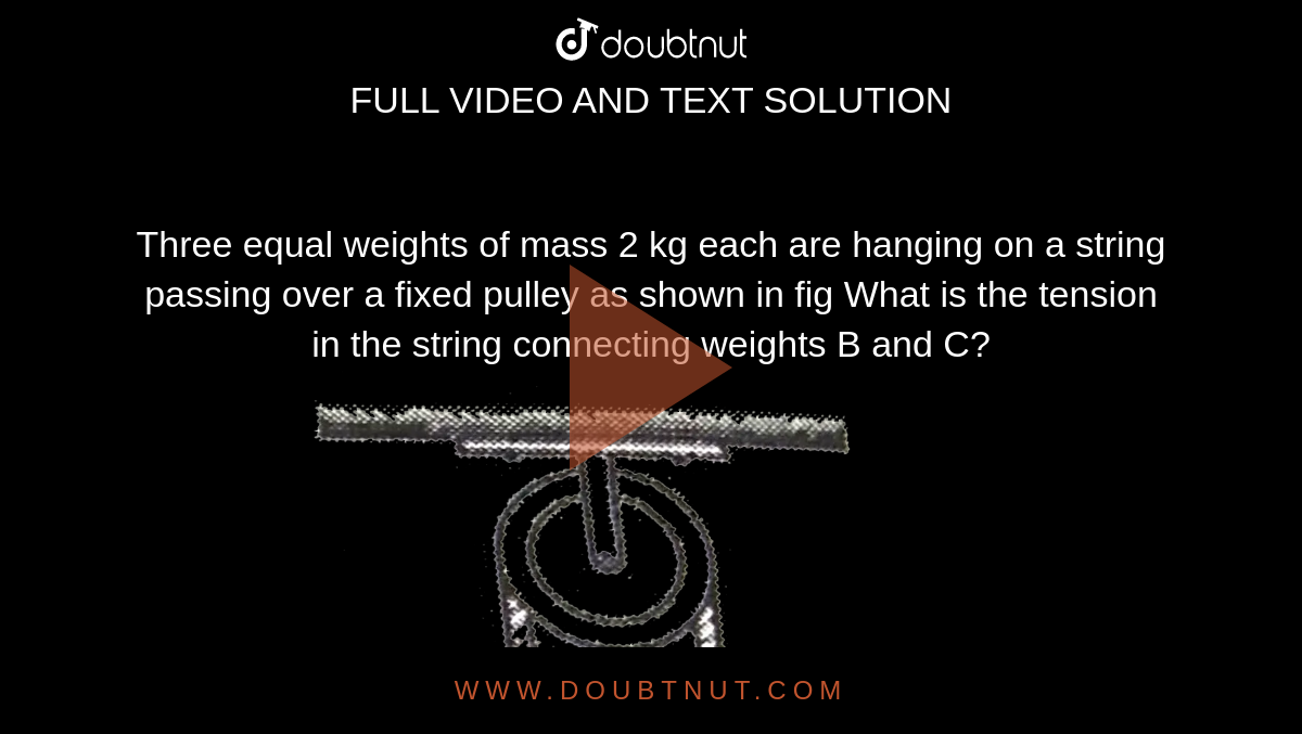 Three equal weights of mass 2 kg each are hanging on a string passing over a fixed pulley as shown in fig What is the tension in the string connecting weights B and C? <br> <img src="https://d10lpgp6xz60nq.cloudfront.net/physics_images/GRB_AM_PHY_C06_E01_047_Q01.png" width="80%">