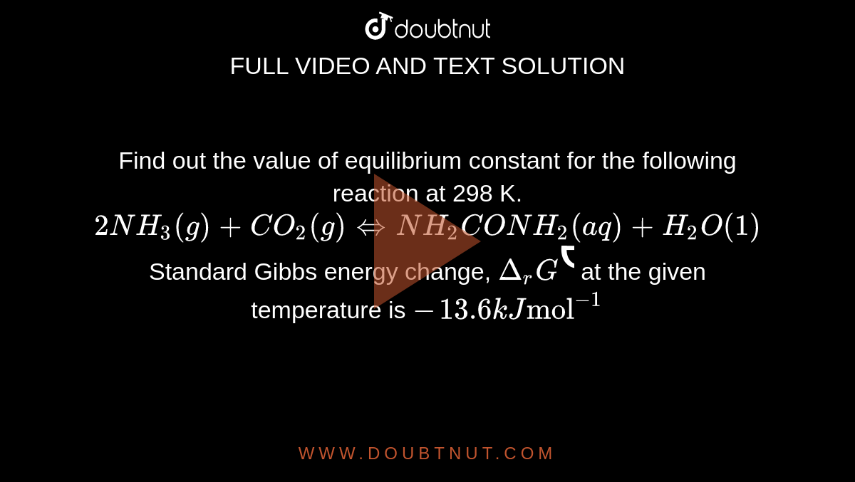 Find out the value of equilibrium constant for the following reaction at 298 K.  <br> `2NH_(3)(g)+CO_(2)(g)hArrNH_(2)CONH_(2)(aq)+H_(2)O(1)` <br> Standard Gibbs energy change, `Delta_(r)G^(Ө)`  at the given temperature is `-13.6 kJ "mol"^(-1)`