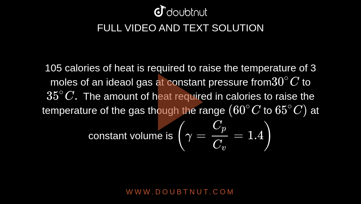 105 calories of heat is required to raise the temperature of 3 moles of an ideaol gas at constant pressure from` 30^(@)C` to `35^(@)C.` The amount of heat required in calories to raise the temperature of the gas though the range `(60 ^(@)C` to `65^(@)C)` at constant volume is `(gamma = (C_(p))/( C_(v)) = 1.4)` 