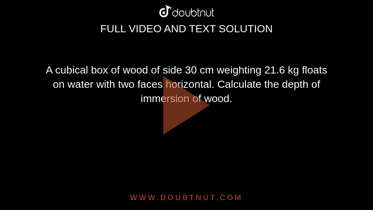 A cubical box of wood of side 30 cm weighting 21.6 kg floats on water with  two faces horizontal. Calculate the depth of immersion of wood.