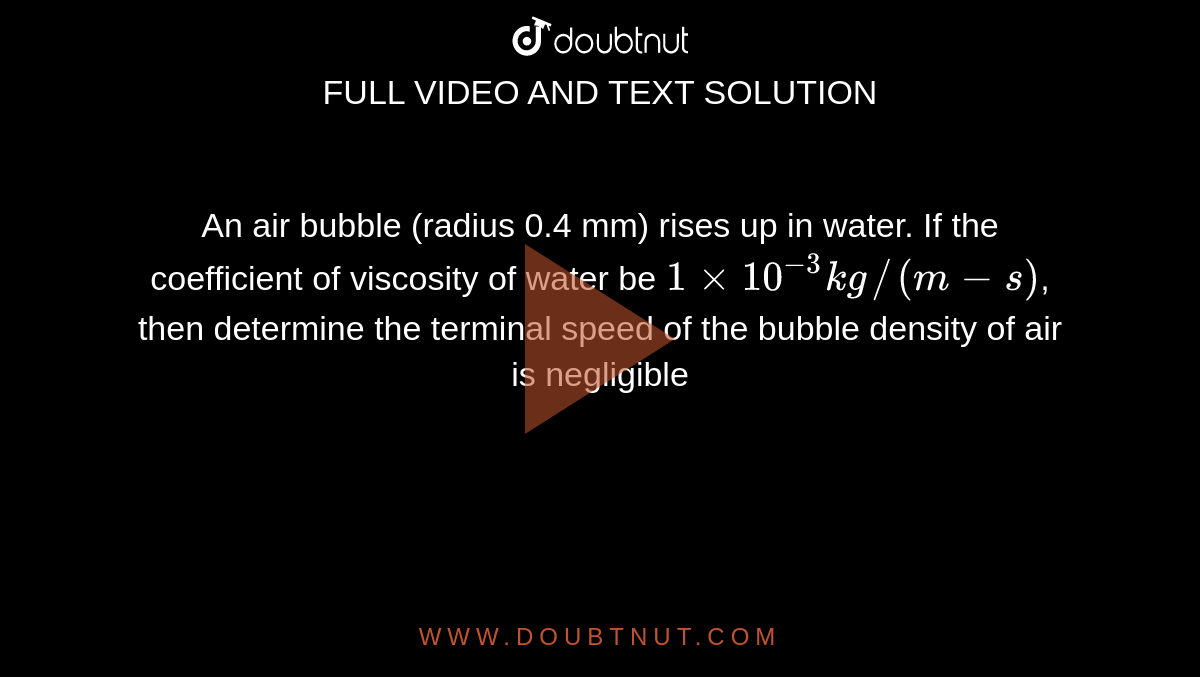 An air bubble (radius 0.4 mm) rises up in water. If the coefficient of viscosity of water be `1xx10^(-3)kg//(m-s)`, then determine the terminal speed of the bubble density of air is negligible 