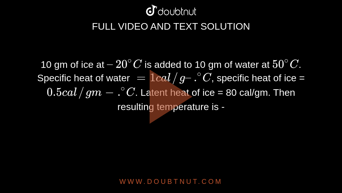 10 gm of ice at `– 20^(@)C` is added to 10 gm of water at `50^(@)C`. Specific heat of water `= 1 cal//g–.^(@)C`, specific heat of ice = `0.5 cal//gm-.^(@)C`. Latent heat of ice = 80 cal/gm. Then resulting temperature is - 