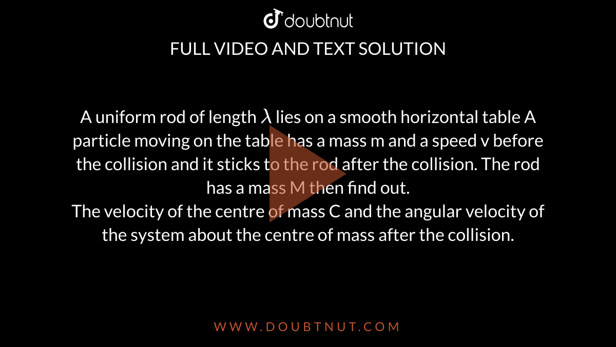 A uniform rod of length  `lambda`   lies on a smooth horizontal table A particle moving on the table has a mass m and a speed v before the collision and it sticks to the rod after the collision. The rod has a mass M then find out.   <br>   The velocity of the centre of mass C and the angular velocity of the system about the centre of mass after the collision.