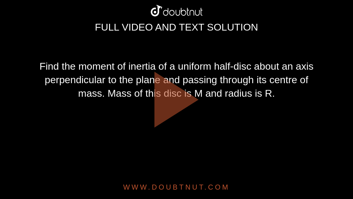  Find the moment of inertia of a uniform half-disc about an axis perpendicular to the plane and passing through its centre of mass. Mass of this disc is M and radius is R.