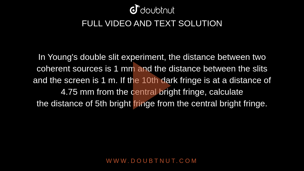 In Young's double slit experiment, the distance between two coherent sources is 1 mm and the distance between the slits and the screen is 1 m. If the 10th dark fringe is at a distance of 4.75 mm from the central bright fringe, calculate <br>  the distance of 5th bright fringe from the central bright fringe. 