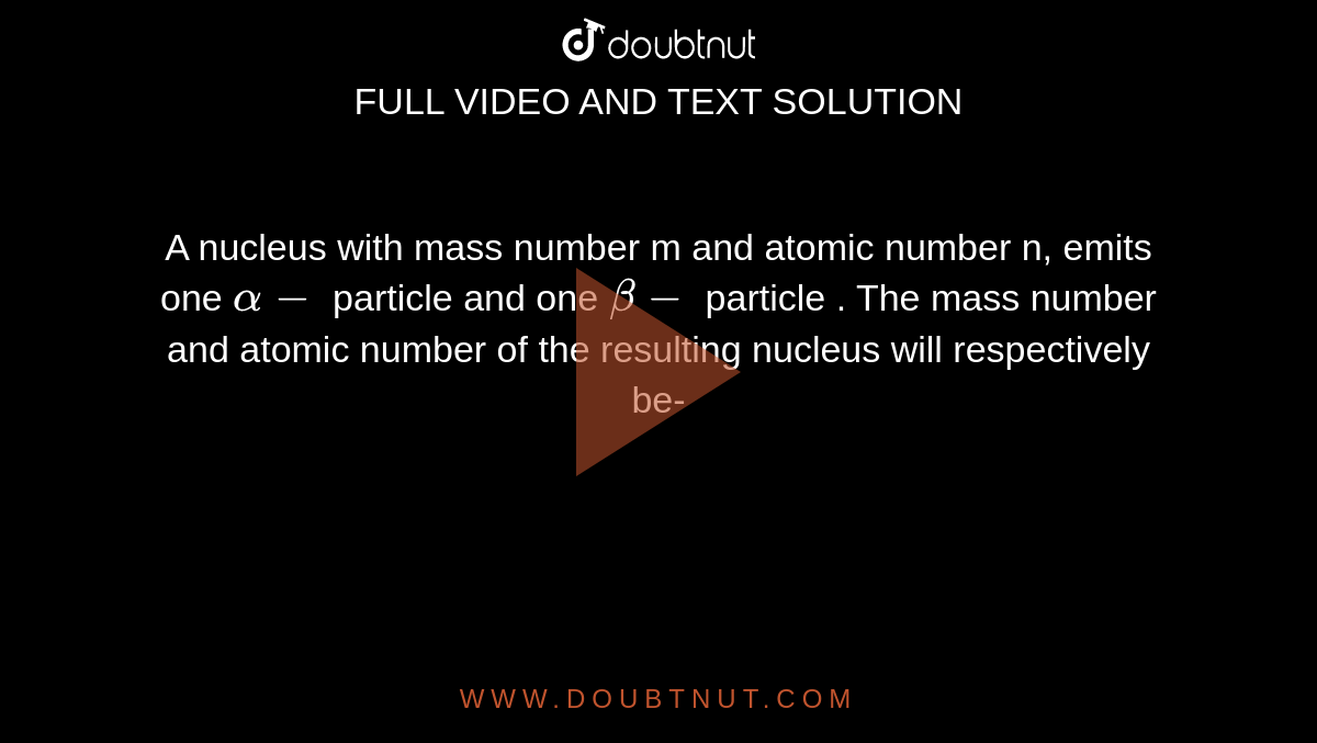 A nucleus  with  mass  number  m and  atomic  number  n, emits  one `alpha-` particle and  one `beta-` particle  . The  mass  number  and atomic  number  of the  resulting  nucleus  will  respectively be- 