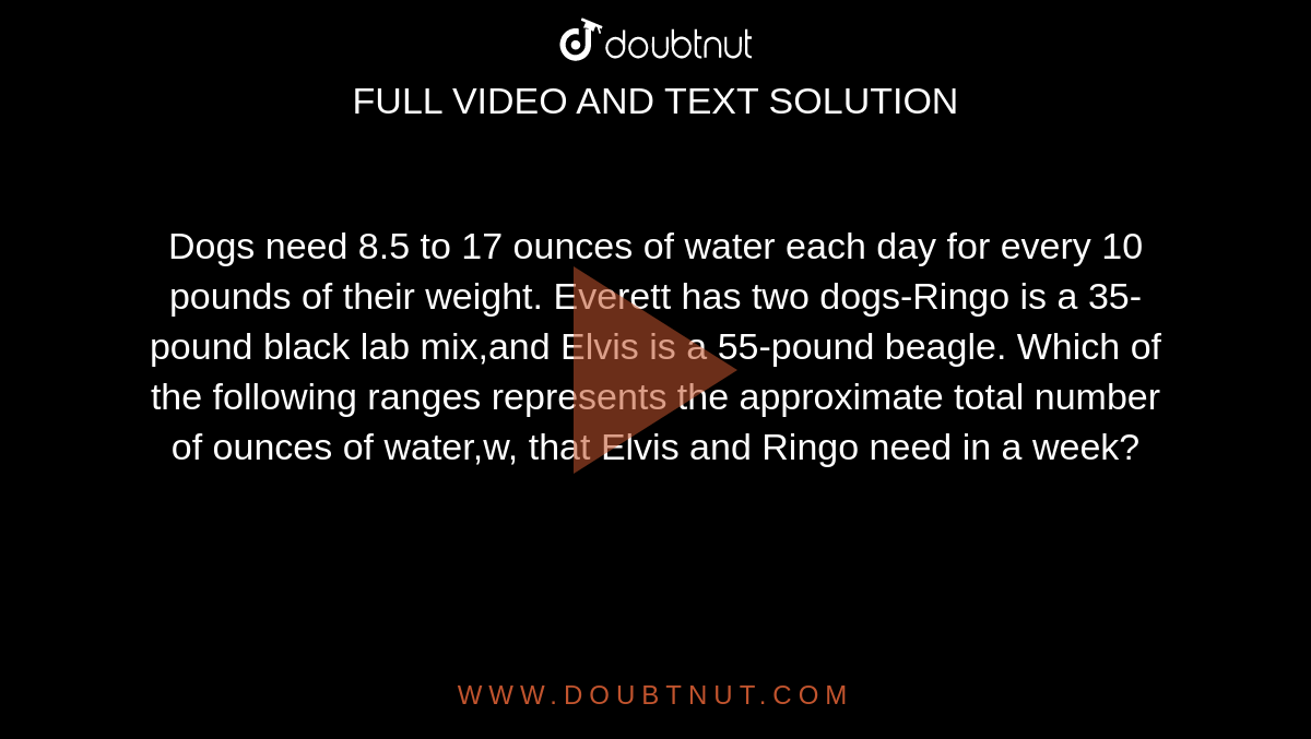 Dogs need 8.5 to 17 ounces of water each day for every 10 pounds of their weight. Everett has two dogs-Ringo is a 35-pound black lab mix,and Elvis is a 55-pound beagle. Which of the following ranges represents the approximate total number of ounces of water,w, that Elvis and Ringo need in a week?