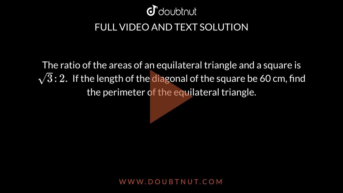 The ratio of the areas of an equilateral triangle and a square is `sqrt3:2.` If the length of the diagonal of the square be 60 cm, find the perimeter of the equilateral triangle.