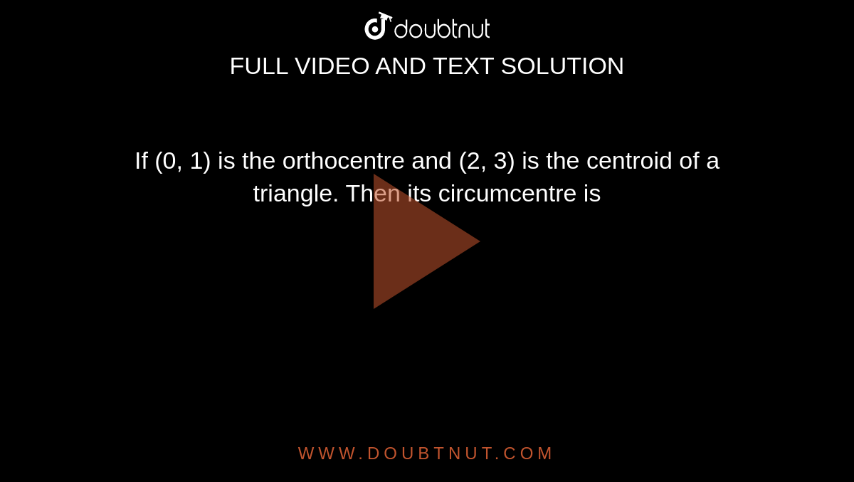 If (0, 1) is the orthocentre and (2, 3) is the centroid of a triangle. Then its circumcentre is 