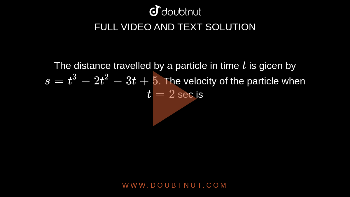 The distance travelled by a particle in time `t` is gicen by `s=t^3-2t^2-3t+5`. The velocity of the particle when `t=2` sec is