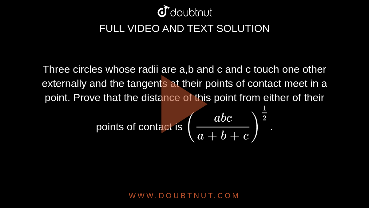 Three circles whose radii are a,b and c and c touch one other externally and the tangents at their points of contact meet in a point. Prove that the distance of this point from either of their points of contact is `((abc)/(a+b+c))^(1/2)`.