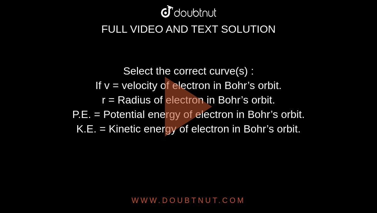 Select the correct curve(s) : <br> If v = velocity of electron in Bohr’s orbit. <br> r = Radius of electron in Bohr’s orbit. <br> P.E. = Potential energy of electron in Bohr’s orbit. <br> K.E. = Kinetic energy of electron in Bohr’s orbit.
