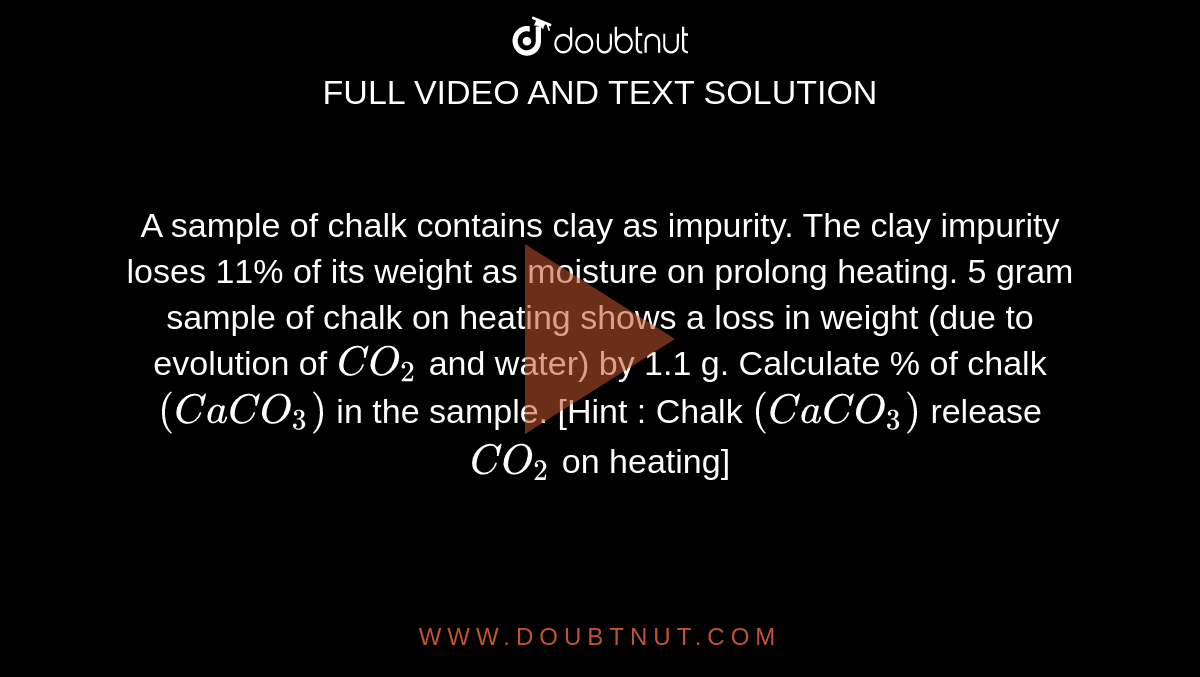 A sample of chalk contains clay as impurity. The clay impurity loses 11% of its weight as moisture on prolong heating. 5 gram sample of chalk on heating shows a loss in weight (due to evolution of `CO_(2)` and water) by 1.1 g. Calculate % of chalk `(CaCO_(3))` in the sample. [Hint : Chalk `(CaCO_(3))` release `CO_(2)` on heating]