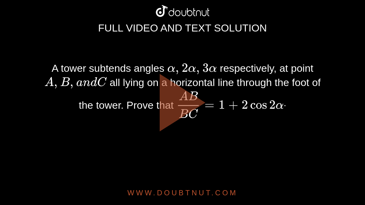 A tower subtends angles `alpha,2alpha,3alpha`
respectively, at point `A , B ,a n dC`
all lying on a horizontal line through the foot of the tower. Prove that `(A B)/(B C)=1+2cos2alphadot`