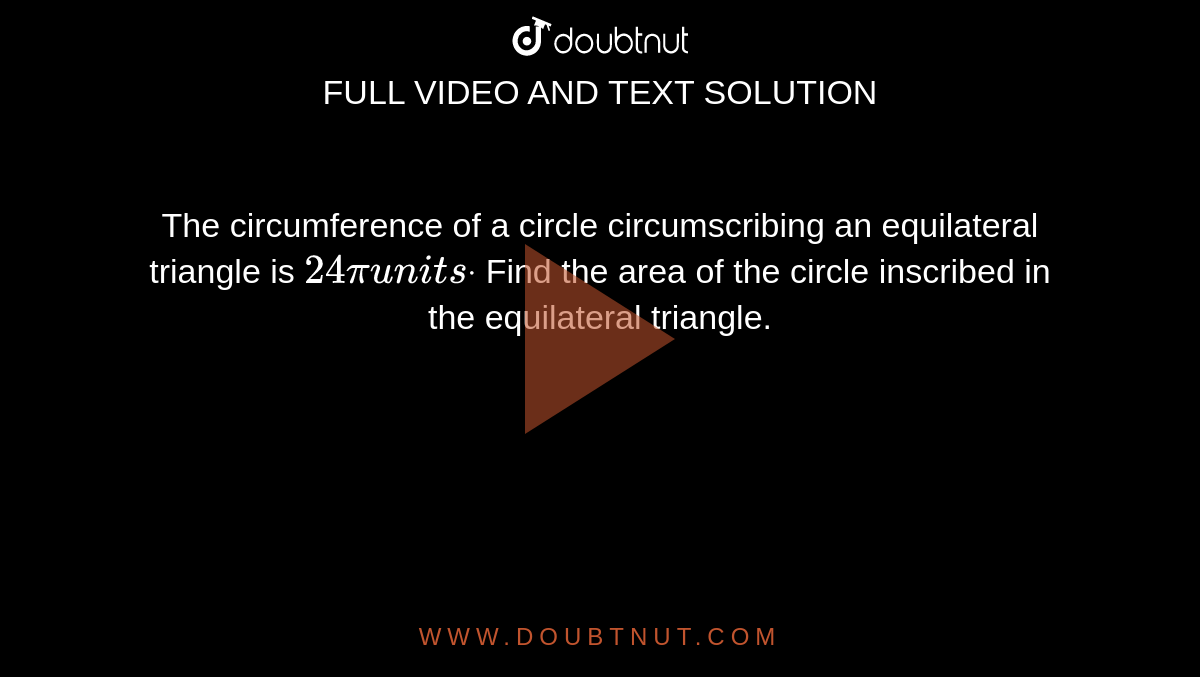 The circumference of a circle circumscribing an equilateral triangle is
  `24piu n i t sdot`
Find the area of the circle inscribed in the equilateral triangle.