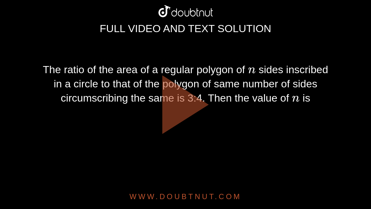 The ratio of the area of a regular polygon of `n`
sides inscribed in a circle to that of the polygon of same number of sides
  circumscribing the same is 3:4. Then the value of `n`
is
