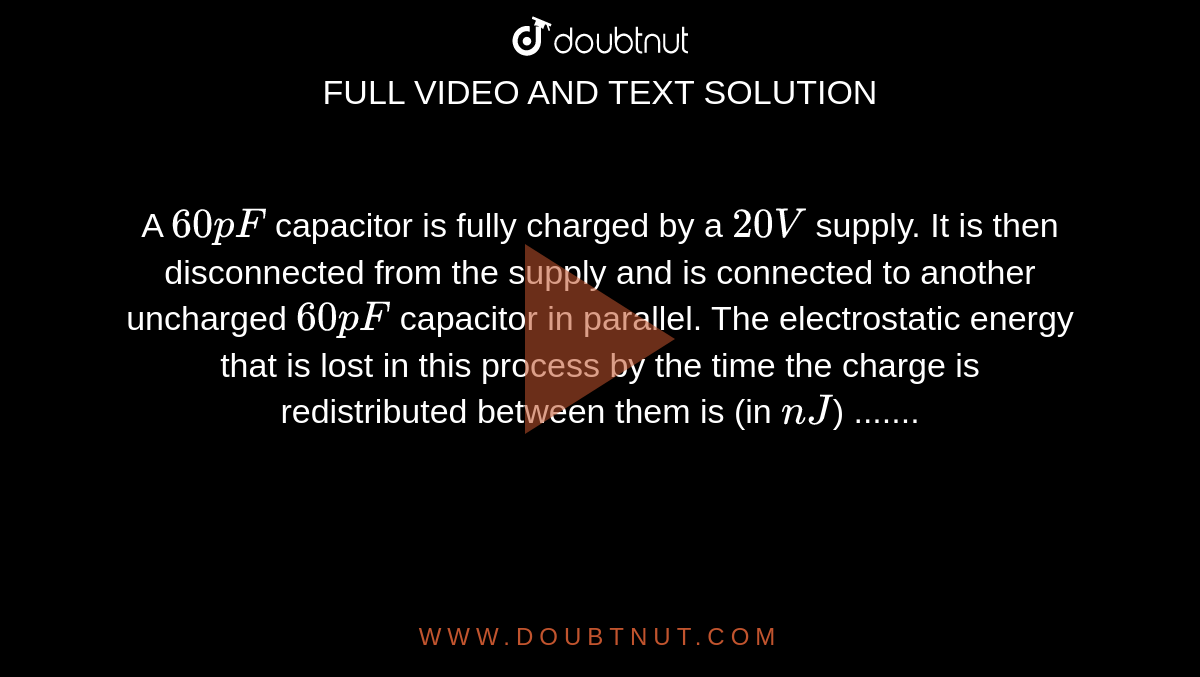 A `60 pF` capacitor is fully charged by a
`20 V` supply. It is then disconnected
from the supply and is connected to
another uncharged `60 pF` capacitor in
parallel. The electrostatic energy that is
lost in this process by the time the
charge is redistributed between them is
(in `nJ`) .......
