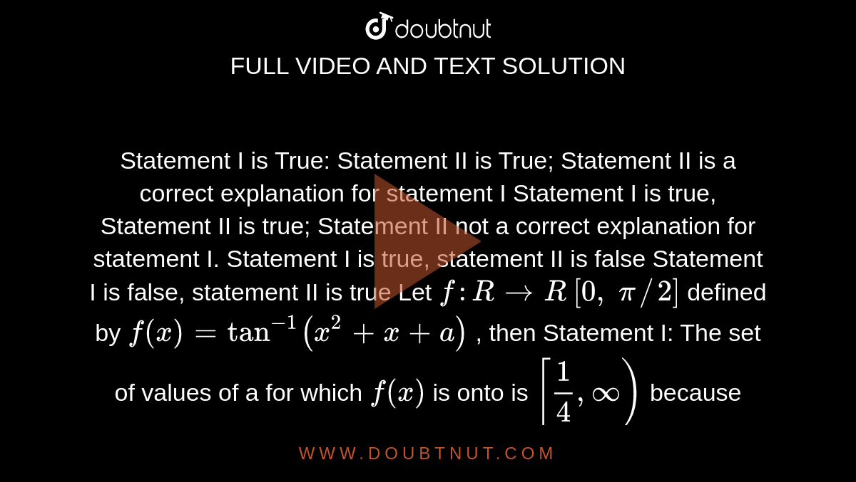 Statement I is True: Statement II is True; Statement II is a correct explanation
  for statement I
Statement I is true, Statement II is true; Statement II not a correct
  explanation for statement I.
Statement I is true, statement II is false
Statement I is false, statement II is true
Let `f: R->R`
`[0,\ pi//2]`
defined by `f(x)=tan^(-1)(x^2+x+a)`
, then
Statement I: The
  set of values of a for which `f(x)`
is onto is `[1/4,oo)`
because
Statement II: Minimum value of `x^2+x+a\ i s\ a-1/4dot`

a.`A`
b. `\ B`
c.`\ C`
d. `D`
