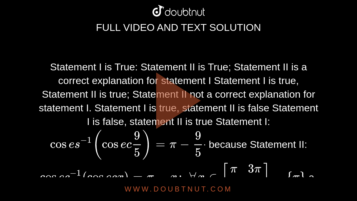 Statement I is True: Statement II is True; Statement II is a correct
  explanation for statement I
Statement I is true, Statement II is true; Statement II not a correct
  explanation for statement I.
Statement I is true, statement II is false
Statement I is false, statement II is true
Statement I: `cos e s^(-1)(cos e c9/5)=pi-9/5dot`
because
Statement II: `cos e c^(-1)(cos e c x)=pi-x :\ AAx in [pi/2,(3pi)/2]-{pi}`

a.`A`
b. `\ B`
c.`\ C`
d. `D`