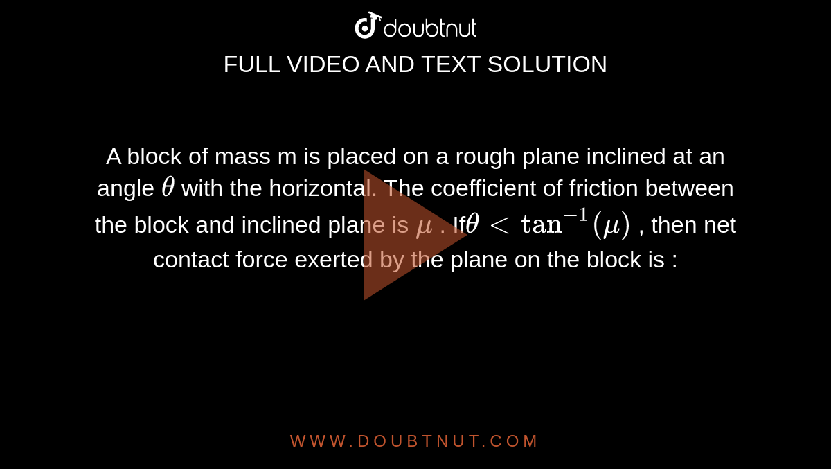 A block of mass m is placed on a rough plane inclined at an angle `theta`  with the horizontal. The coefficient of friction between the block and inclined plane is `mu` . If`theta lt tan^(-1) (mu)` , then net contact force exerted by the plane on the block is : 