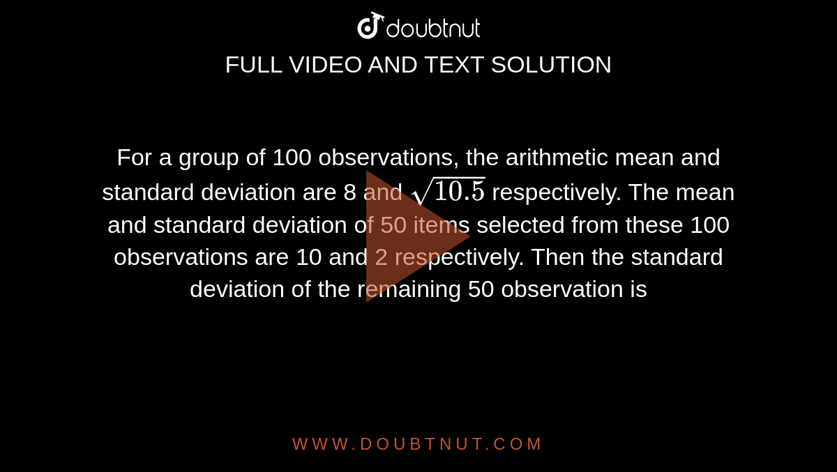 For a group of 100 observations, the arithmetic mean and standard deviation are 8 and `sqrt(10.5) `  respectively. The mean and standard deviation of 50 items selected from these 100 observations are 10 and 2 respectively. Then the standard deviation of the remaining 50 observation is