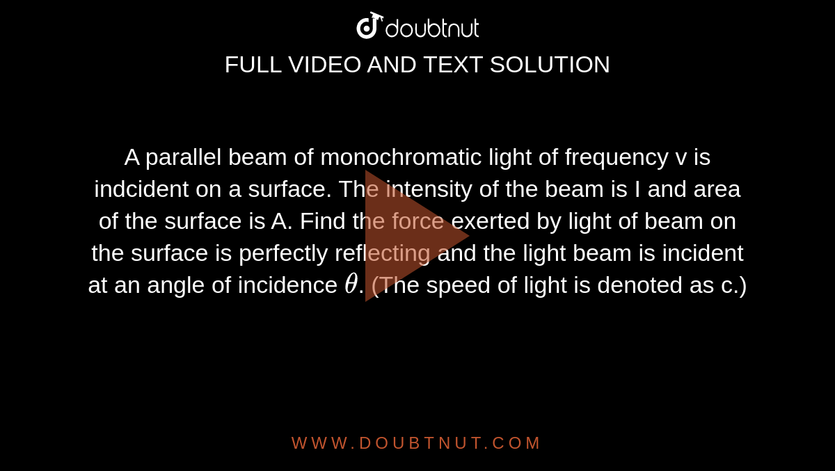 A parallel beam of monochromatic light of frequency v is indcident on a surface. The intensity of the beam is I and area of the surface is A. Find the force exerted by light of beam on the surface is perfectly reflecting and the light beam is incident at an angle of incidence `theta`. (The speed of light is denoted as c.)