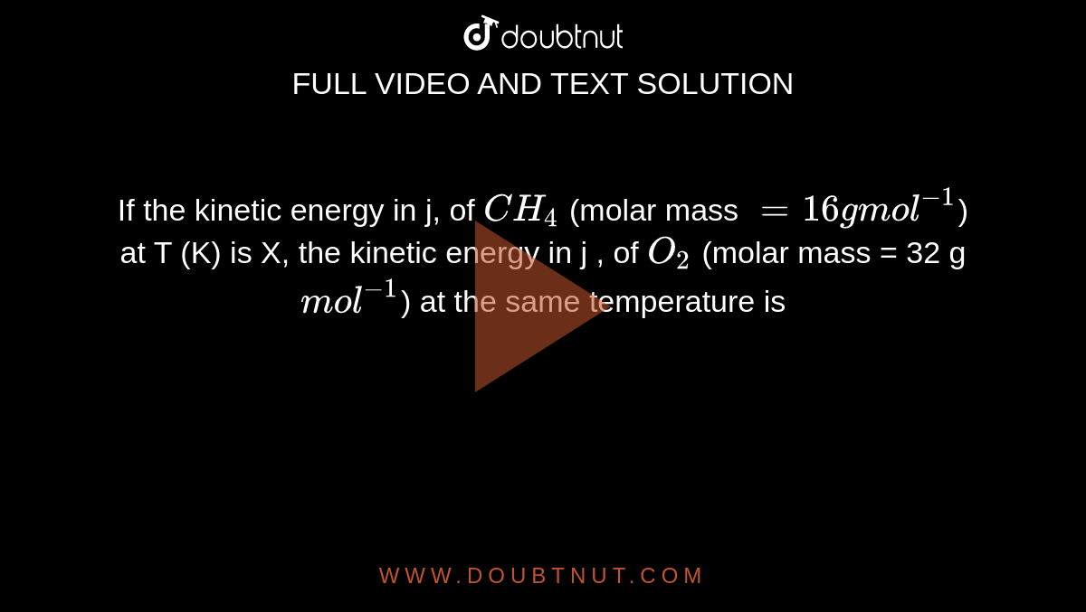 If the kinetic energy in j, of `CH_(4)` (molar mass `=16 g mol^(-1)`) at T (K) is X, the kinetic energy in j , of `O_(2)` (molar mass = 32 g `mol^(-1)`) at the same temperature is 
