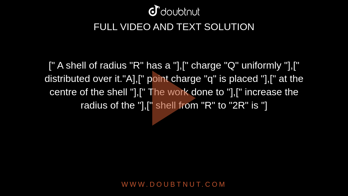 [" A shell of radius "R" has a "],[" charge "Q" uniformly "],[" distributed over it."A],[" point charge "q" is placed "],[" at the centre of the shell "],[" The work done to "],[" increase the radius of the "],[" shell from "R" to "2R" is "]