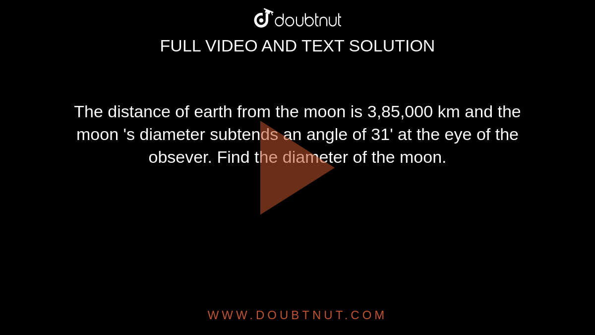The distance of earth from the moon is 3,85,000 km and the  moon 's diameter subtends an angle of 31' at the eye of the obsever. Find the diameter of the moon. 