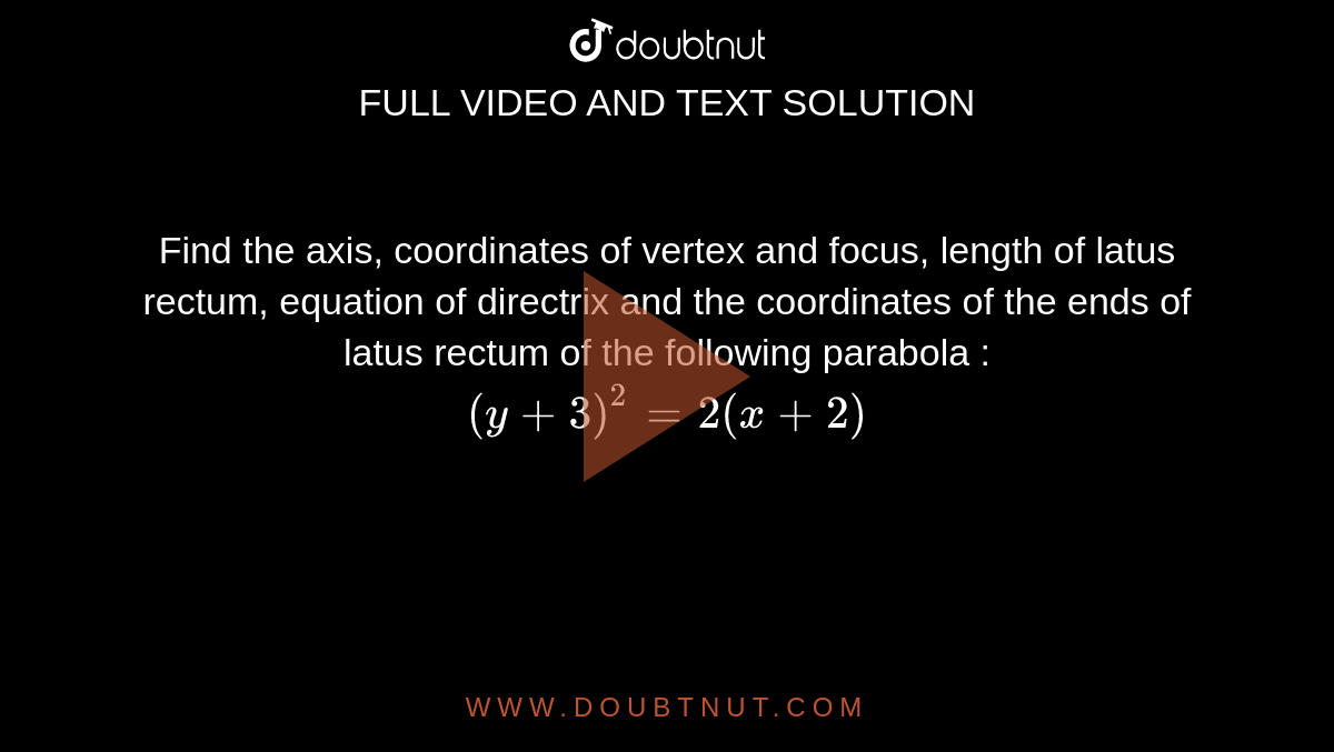 Find  the axis, coordinates of vertex and focus, length of latus rectum, equation of directrix and the coordinates of the ends of latus rectum  of the following parabola :  <br>  `( y + 3) ^(2) = 2 (x + 2) `