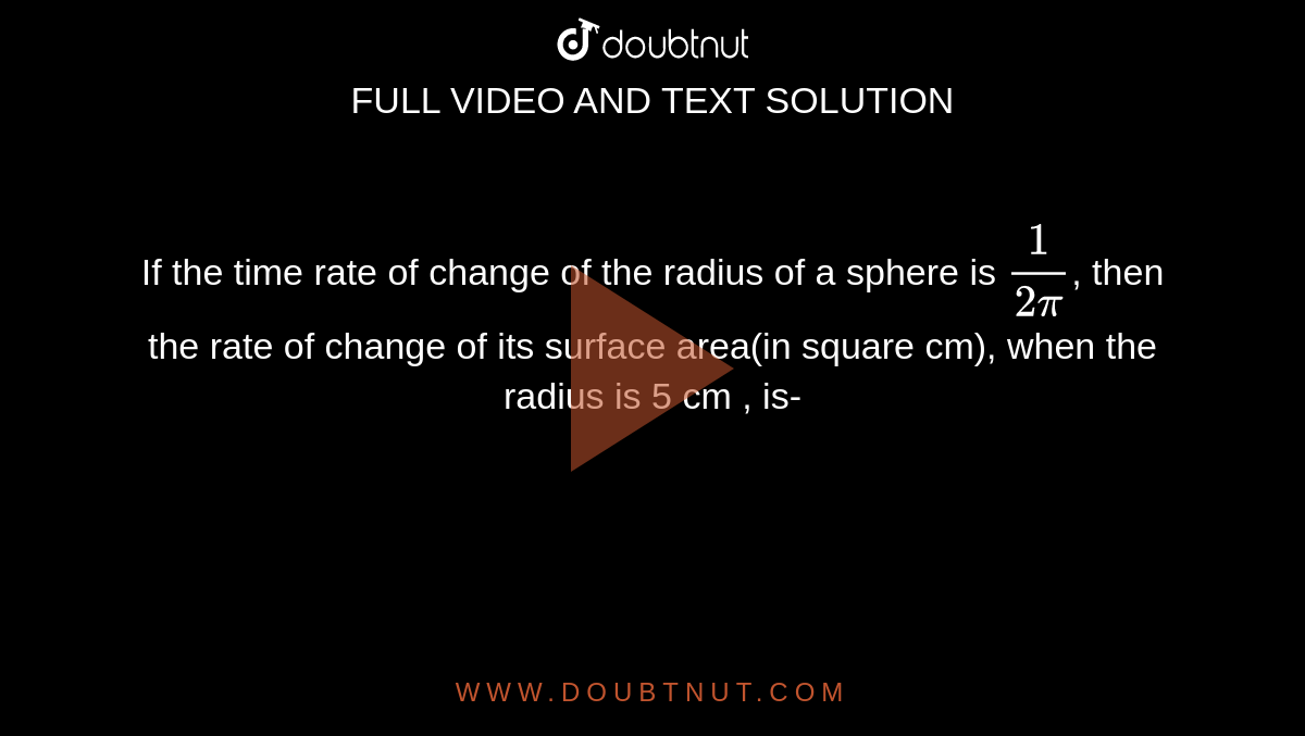 If the time rate of change of the radius of a sphere is `(1)/(2pi)`, then the rate of change of its surface area(in square cm), when the radius is 5 cm , is-