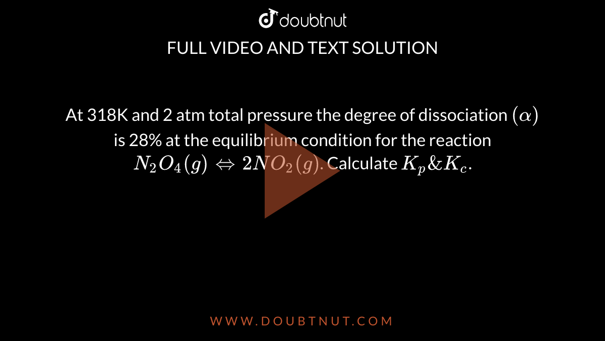 At 318K and 2 atm total pressure the degree of dissociation `(alpha)` is 28% at the equilibrium condition for the reaction `N_(2)O_(4)(g)hArr 2NO_(2)(g)`. Calculate `K_(p) & K_(c)`.