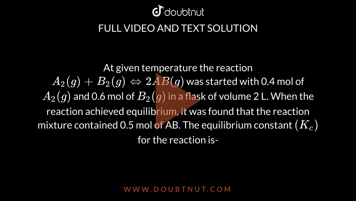 At  given temperature the reaction `A_2(g)+B_2(g)hArr2AB(g)` was started with 0.4 mol of `A_2(g)` and 0.6 mol of `B_2(g)` in a flask of volume 2 L. When the reaction achieved equilibrium, it was found that the reaction mixture contained 0.5 mol of AB. The equilibrium constant `(K_c)` for the reaction is-